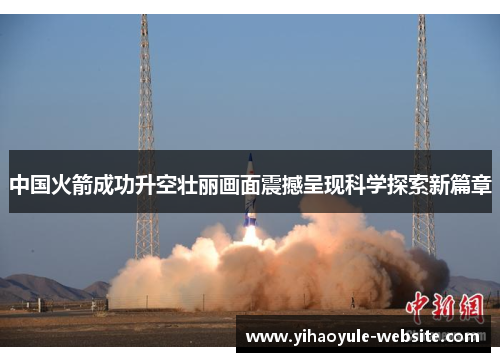 中国火箭成功升空壮丽画面震撼呈现科学探索新篇章