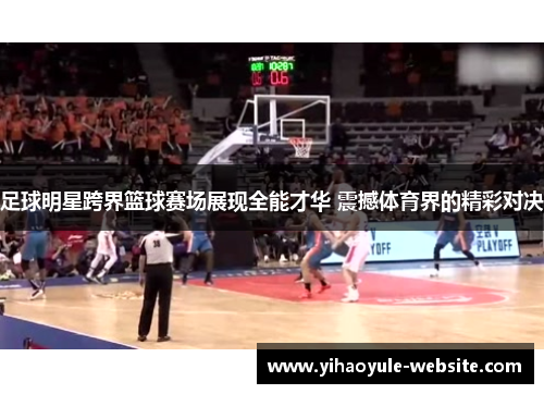 足球明星跨界篮球赛场展现全能才华 震撼体育界的精彩对决