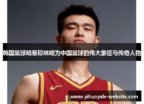 韩国篮球明星称姚明为中国篮球的伟大象征与传奇人物