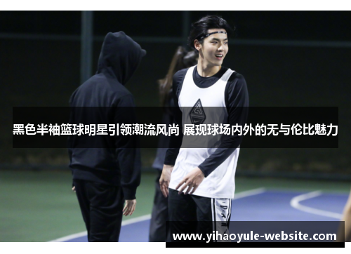黑色半袖篮球明星引领潮流风尚 展现球场内外的无与伦比魅力